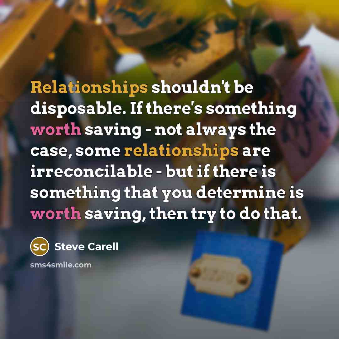 “Relationships shouldn't be disposable. If there's something worth saving - not always the case, some relationships are irreconcilable - but if there is something that you determine is worth saving, then try to do that.” quote by Steve Carell