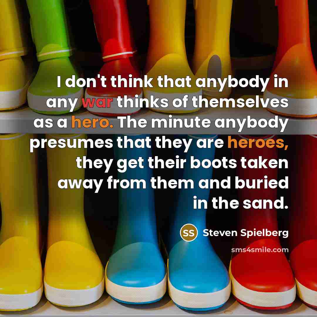 “I don't think that anybody in any war thinks of themselves as a hero. The minute anybody presumes that they are heroes, they get their boots taken away from them and buried in the sand.” quote by Steven Spielberg