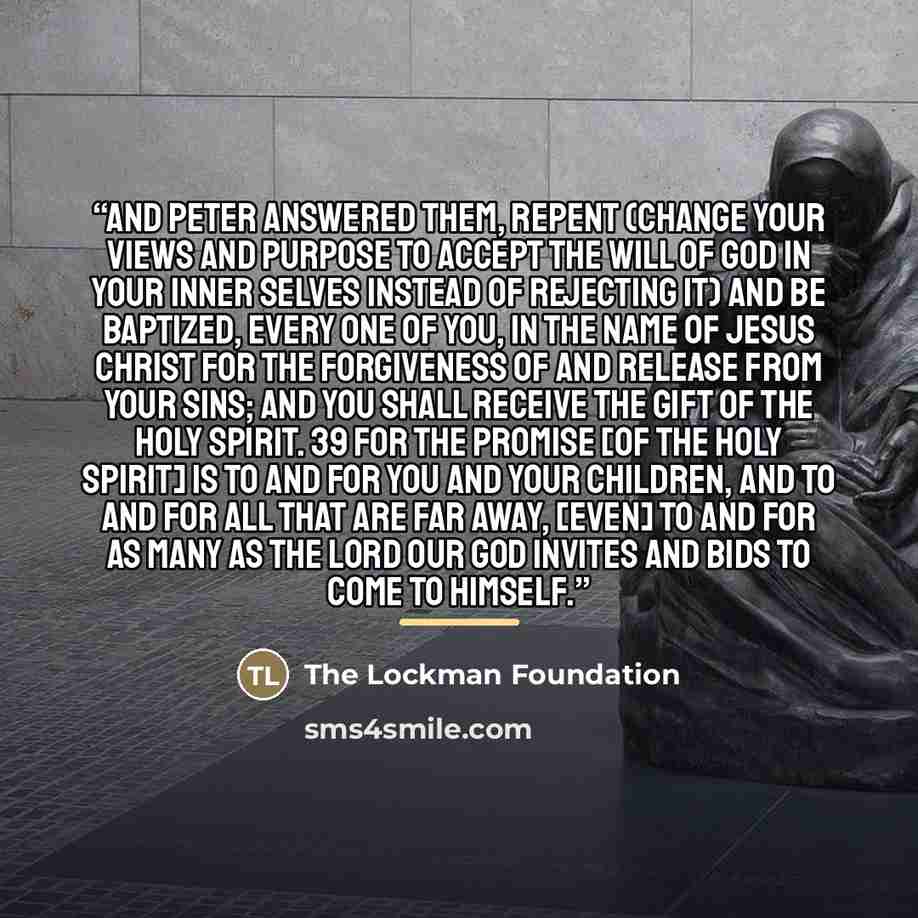 “And Peter answered them, Repent (change your views and purpose to accept the will of God in your inner selves instead of rejecting it) and be baptized, every one of you, in the name of Jesus Christ for the forgiveness of and release from your sins; and you shall receive the gift of the Holy…” quote by The Lockman Foundation