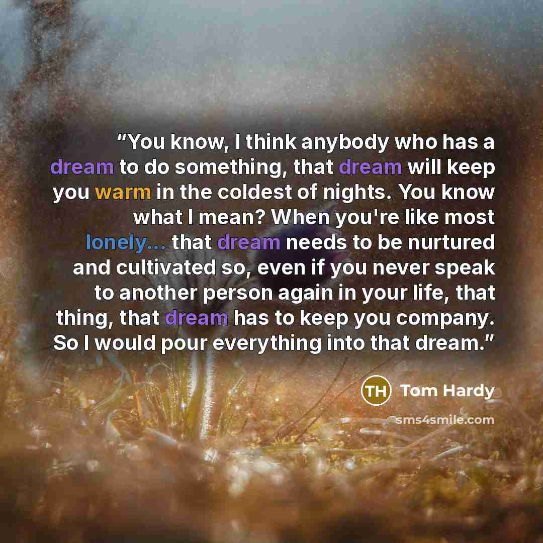 “You know, I think anybody who has a dream to do something, that dream will keep you warm in the coldest of nights. You know what I mean? When you're like most lonely... that dream needs to be nurtured and cultivated so, even if you never speak to another person again in your life, that thing, that…” quote by Tom Hardy