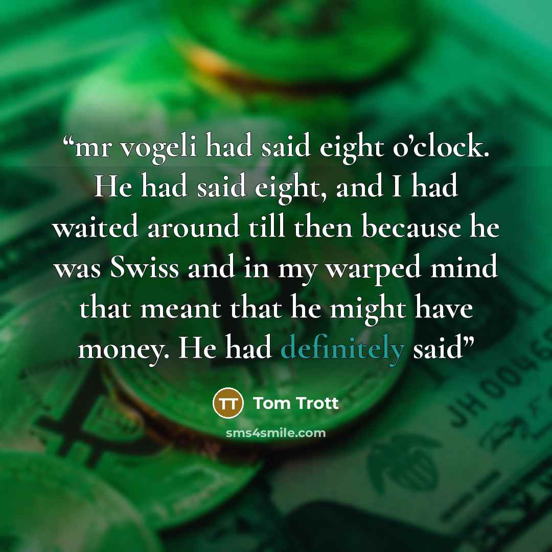 “mr vogeli had said eight o’clock. He had said eight, and I had waited around till then because he was Swiss and in my warped mind that meant that he might have money. He had definitely said” quote by Tom Trott