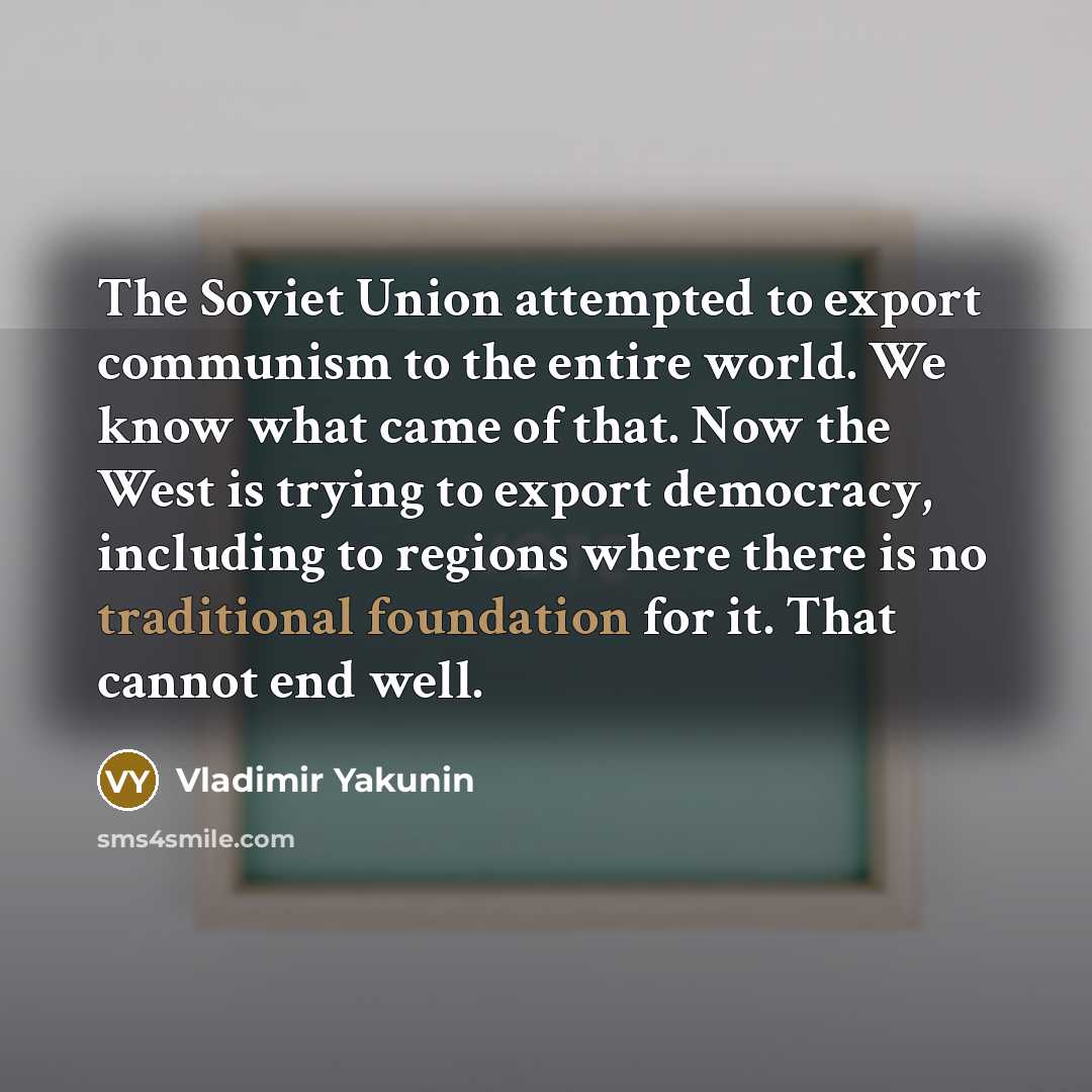 “The Soviet Union attempted to export communism to the entire world. We know what came of that. Now the West is trying to export democracy, including to regions where there is no traditional foundation for it. That cannot end well.” quote by Vladimir Yakunin