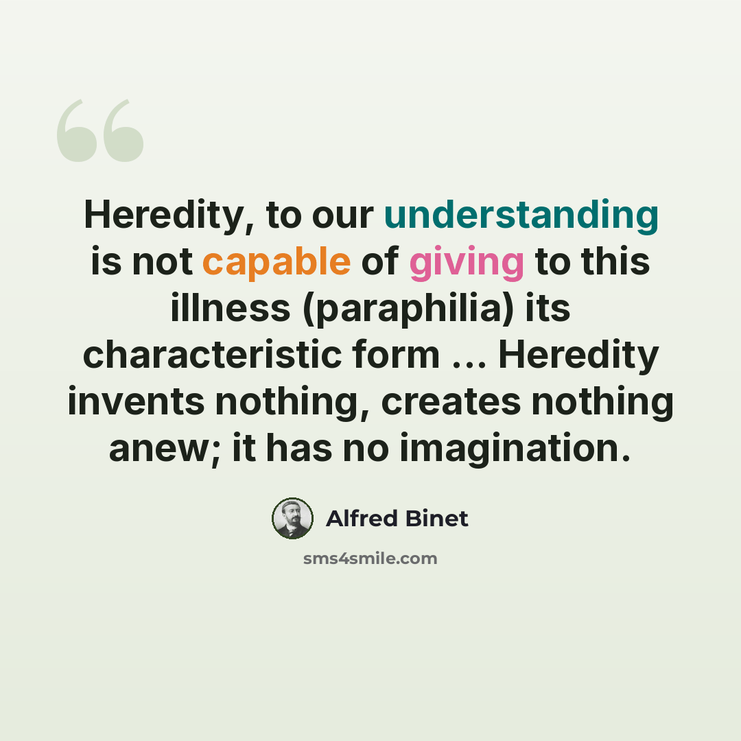 “Heredity, to our understanding is not capable of giving to this illness (paraphilia) its characteristic form ... Heredity invents nothing, creates nothing anew; it has no imagination.” quote by Alfred Binet