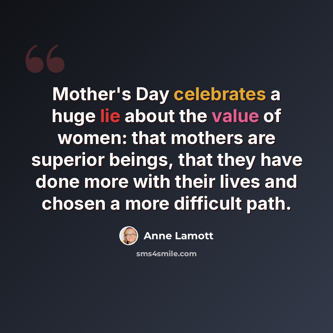 “Mother's Day celebrates a huge lie about the value of women: that mothers are superior beings, that they have done more with their lives and chosen a more difficult path.” quote by Anne Lamott