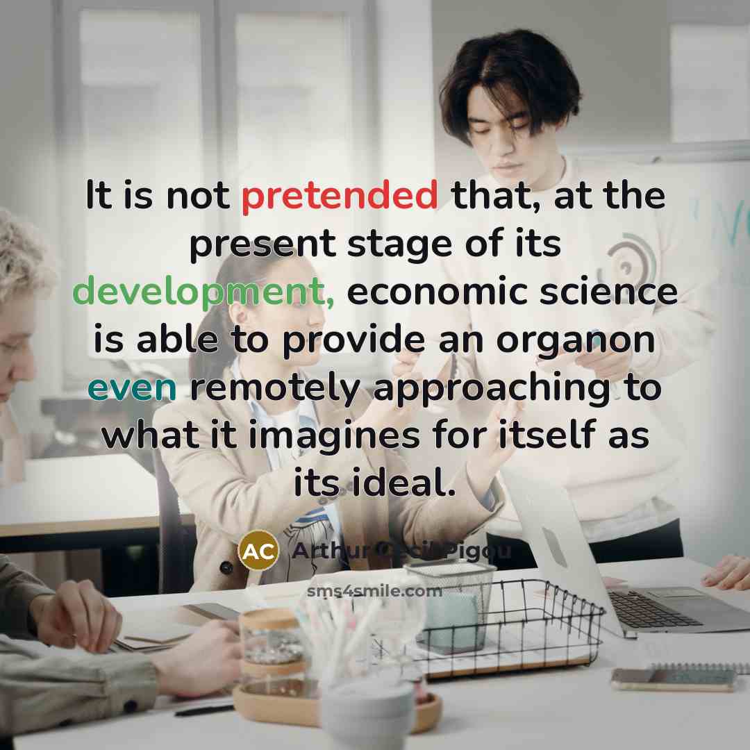 “It is not pretended that, at the present stage of its development, economic science is able to provide an organon even remotely approaching to what it imagines for itself as its ideal.” quote by Arthur Cecil Pigou
