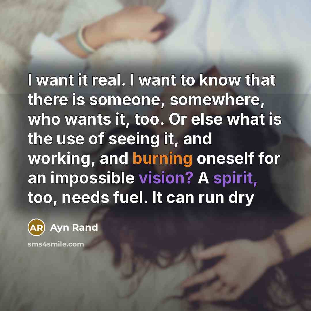 “I want it real. I want to know that there is someone, somewhere, who wants it, too. Or else what is the use of seeing it, and working, and burning oneself for an impossible vision? A spirit, too, needs fuel. It can run dry” quote by Ayn Rand