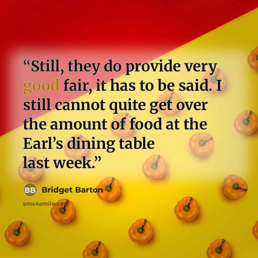 “Still, they do provide very good fair, it has to be said. I still cannot quite get over the amount of food at the Earl’s dining table last week.” quote by Bridget Barton