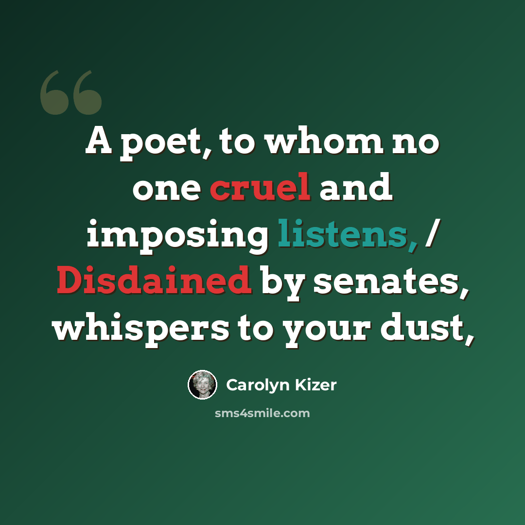 “A poet, to whom no one cruel and imposing listens, / Disdained by senates, whispers to your dust,” quote by Carolyn Kizer