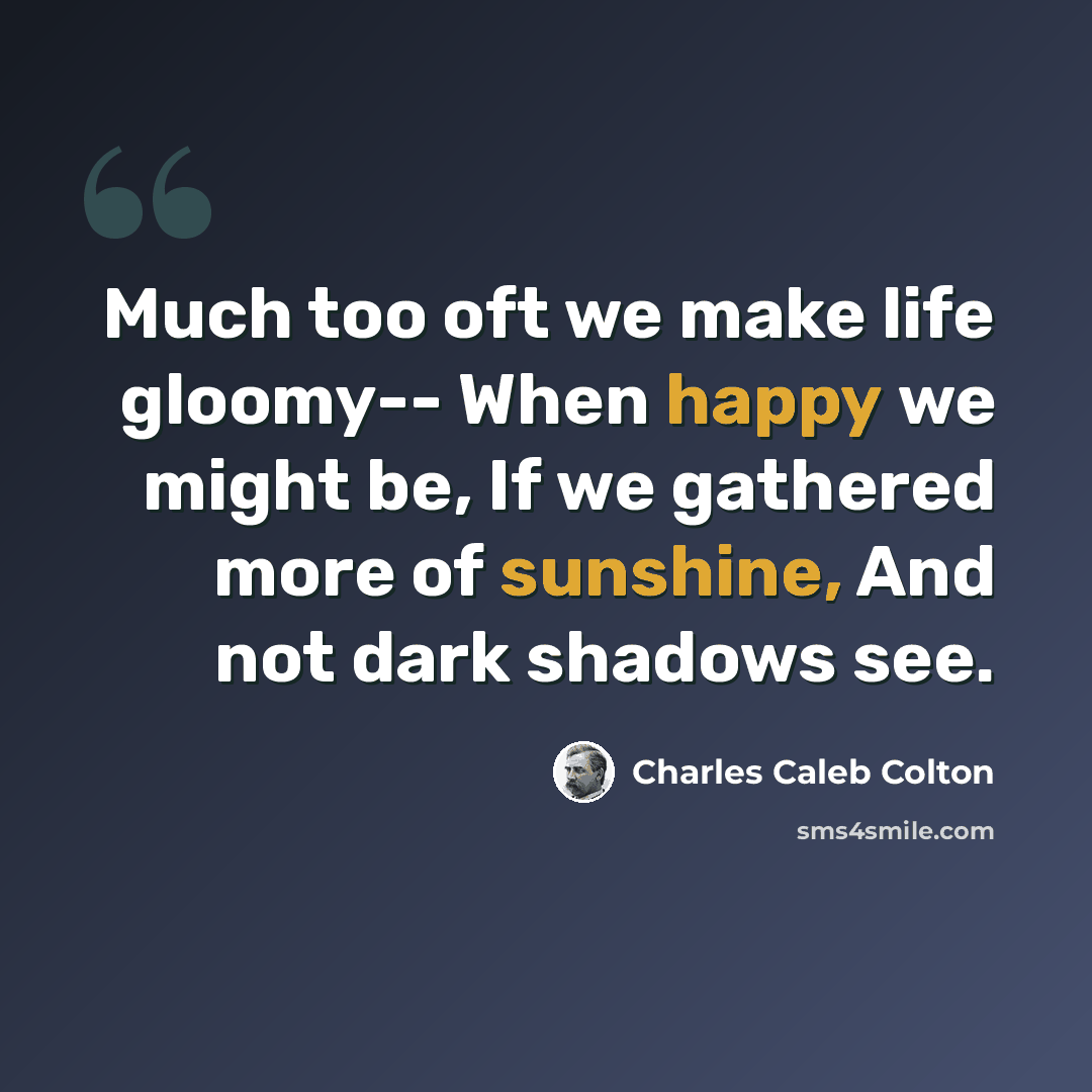“Much too oft we make life gloomy-- When happy we might be, If we gathered more of sunshine, And not dark shadows see.” quote by Charles Caleb Colton