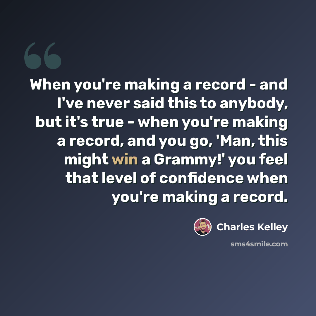 “When you're making a record - and I've never said this to anybody, but it's true - when you're making a record, and you go, 'Man, this might win a Grammy!' you feel that level of confidence when you're making a record.” quote by Charles Kelley