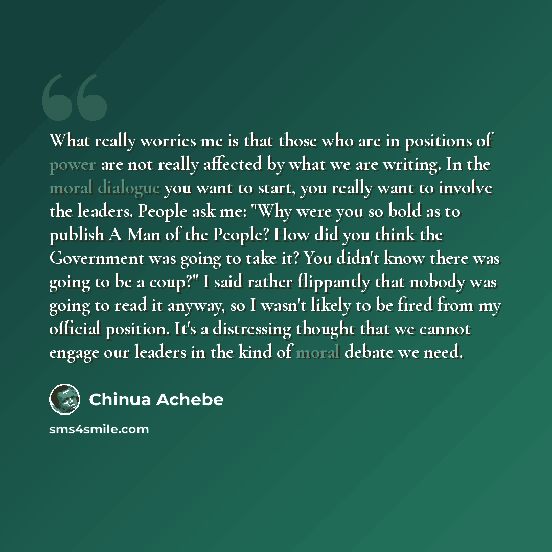 “What really worries me is that those who are in positions of power are not really affected by what we are writing. In the moral dialogue you want to start, you really want to involve the leaders. People ask me: "Why were you so bold as to publish A Man of the People? How did you think the…” quote by Chinua Achebe