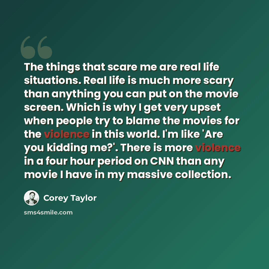“The things that scare me are real life situations. Real life is much more scary than anything you can put on the movie screen. Which is why I get very upset when people try to blame the movies for the violence in this world. I'm like 'Are you kidding me?'. There is more violence in a four hour…” quote by Corey Taylor
