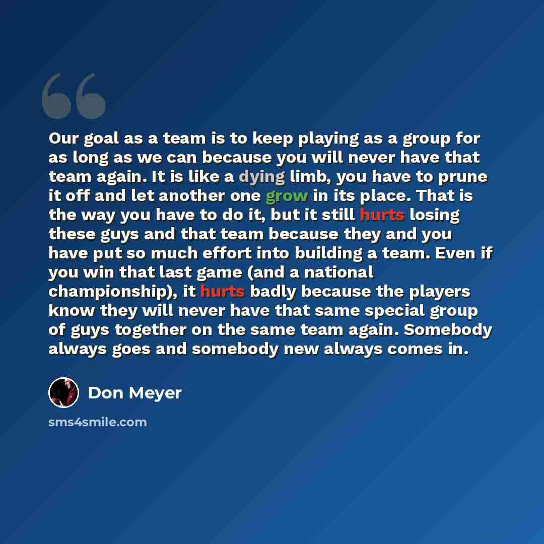“Our goal as a team is to keep playing as a group for as long as we can because you will never have that team again. It is like a dying limb, you have to prune it off and let another one grow in its place. That is the way you have to do it, but it still hurts losing these guys and that team because…” quote by Don Meyer