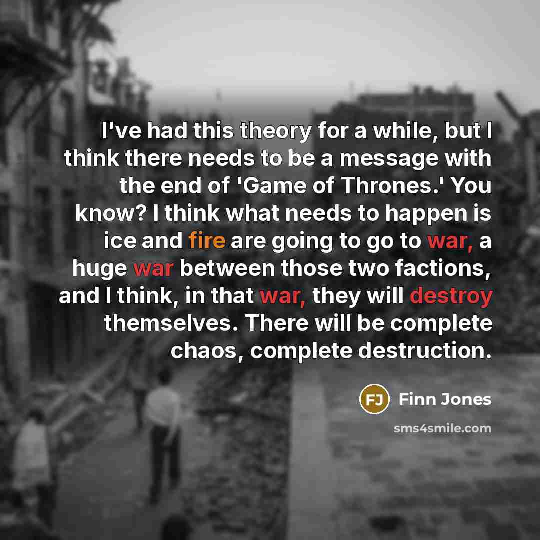 “I've had this theory for a while, but I think there needs to be a message with the end of 'Game of Thrones.' You know? I think what needs to happen is ice and fire are going to go to war, a huge war between those two factions, and I think, in that war, they will destroy themselves. There will be…” quote by Finn Jones