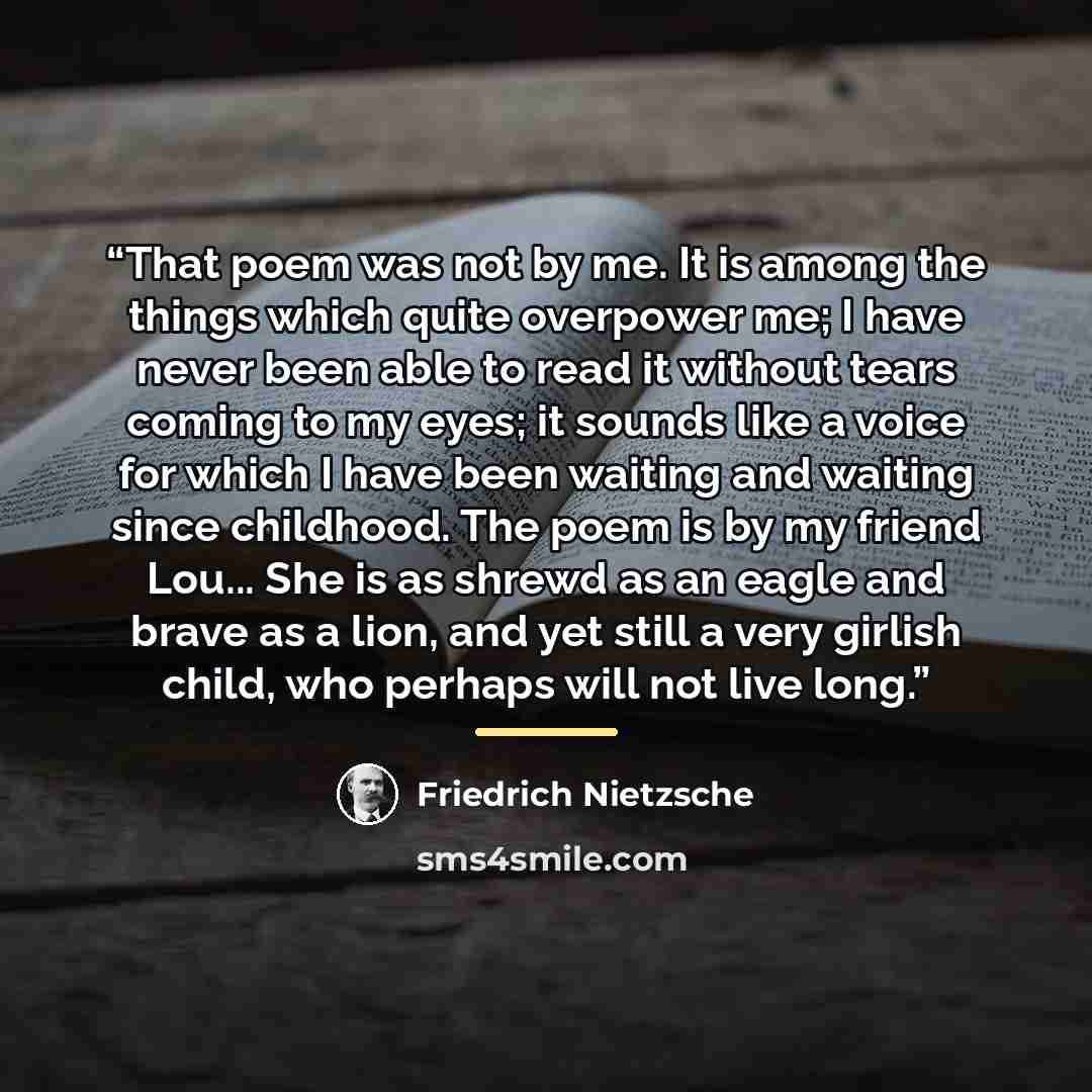 “That poem was not by me. It is among the things which quite overpower me; I have never been able to read it without tears coming to my eyes; it sounds like a voice for which I have been waiting and waiting since childhood. The poem is by my friend Lou... She is as shrewd as an eagle and brave as a…” quote by Friedrich Nietzsche