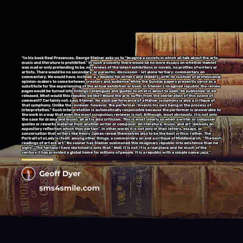 “In his book Real Presences, George Steiner asks us to "imagine a society in which all talk about the arts, music and literature is prohibited." In such a society there would be no more essays on whether Hamlet was mad or only pretending to be, no reviews of the latest exhibitions or novels, no…” quote by Geoff Dyer