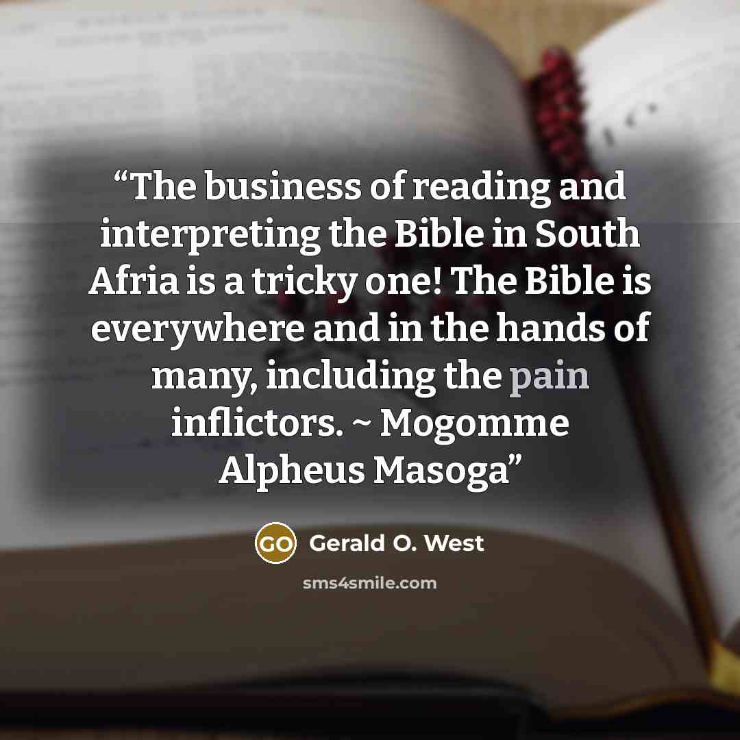 “The business of reading and interpreting the Bible in South Afria is a tricky one! The Bible is everywhere and in the hands of many, including the pain inflictors. ~ Mogomme Alpheus Masoga” quote by Gerald O. West