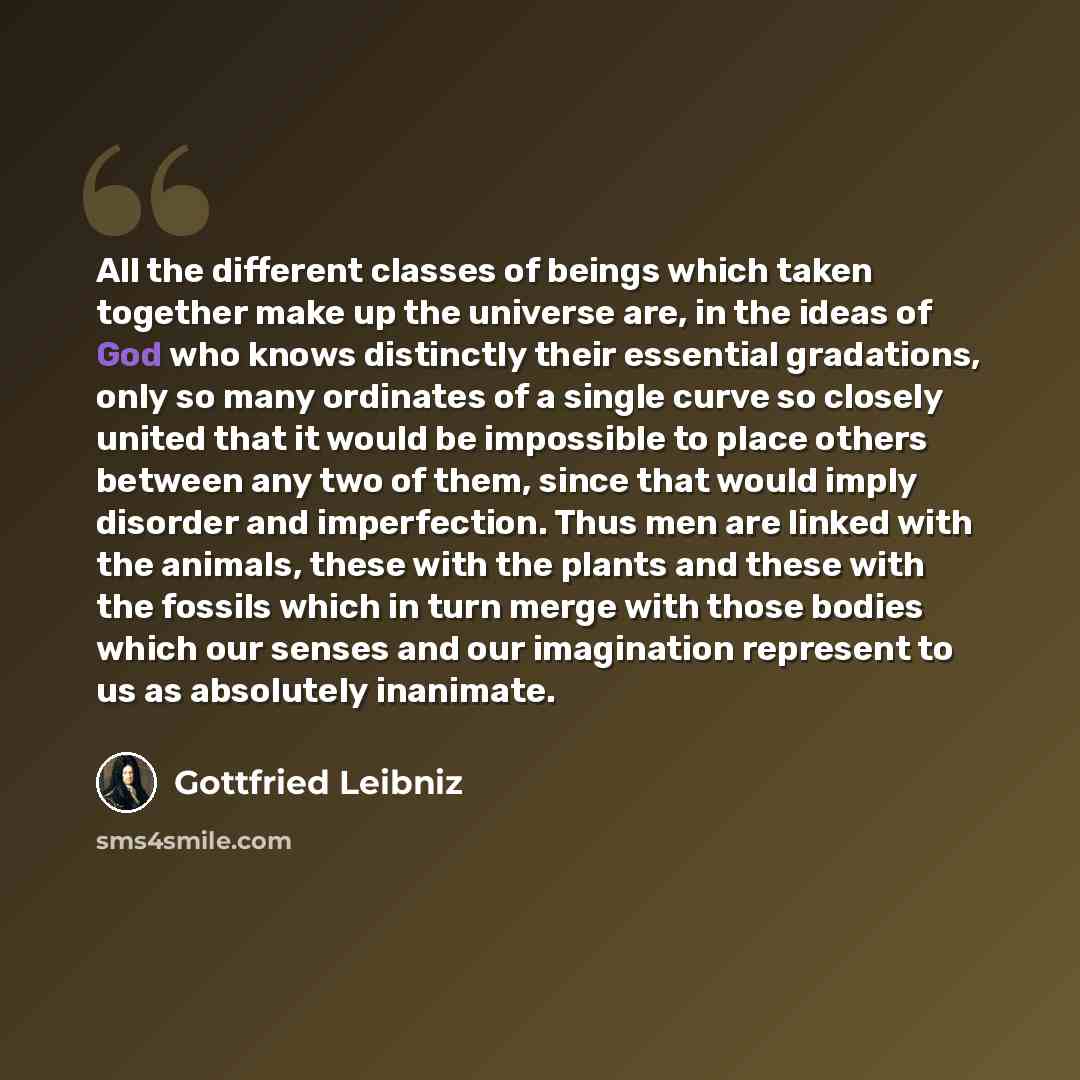 “All the different classes of beings which taken together make up the universe are, in the ideas of God who knows distinctly their essential gradations, only so many ordinates of a single curve so closely united that it would be impossible to place others between any two of them, since that would…” quote by Gottfried Leibniz