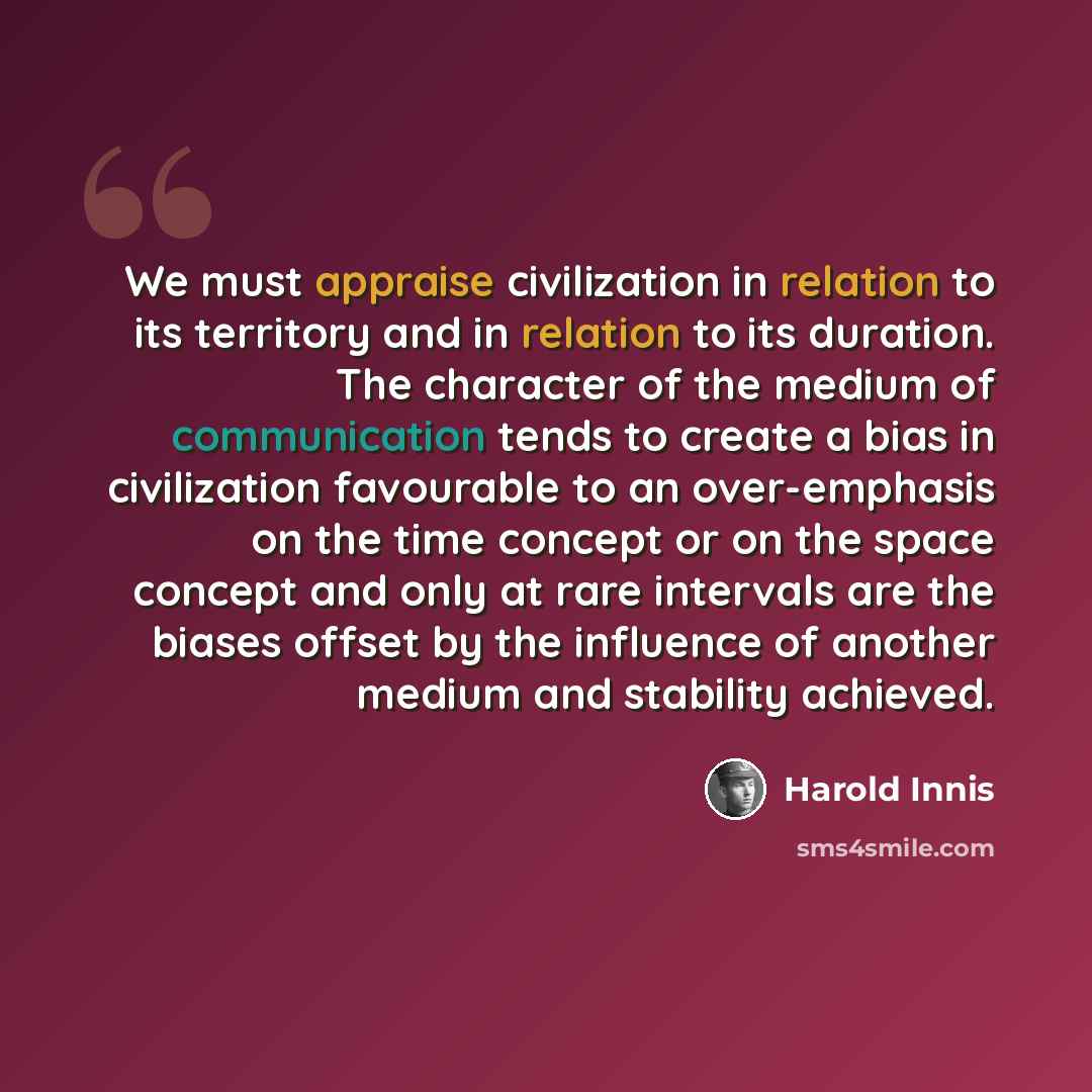 “We must appraise civilization in relation to its territory and in relation to its duration. The character of the medium of communication tends to create a bias in civilization favourable to an over-emphasis on the time concept or on the space concept and only at rare intervals are the biases…” quote by Harold Innis