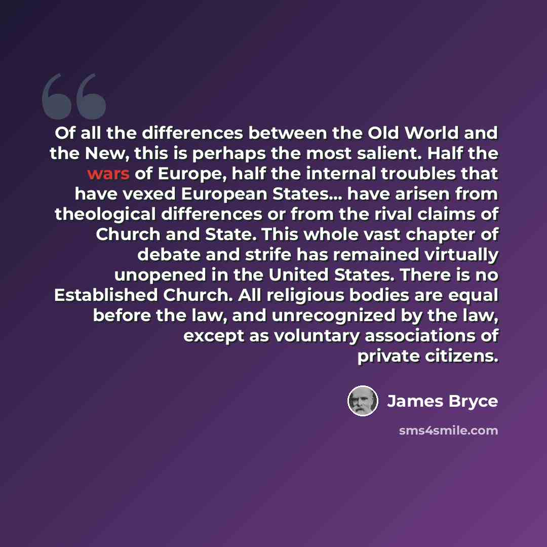 “Of all the differences between the Old World and the New, this is perhaps the most salient. Half the wars of Europe, half the internal troubles that have vexed European States... have arisen from theological differences or from the rival claims of Church and State. This whole vast chapter of…” quote by James Bryce