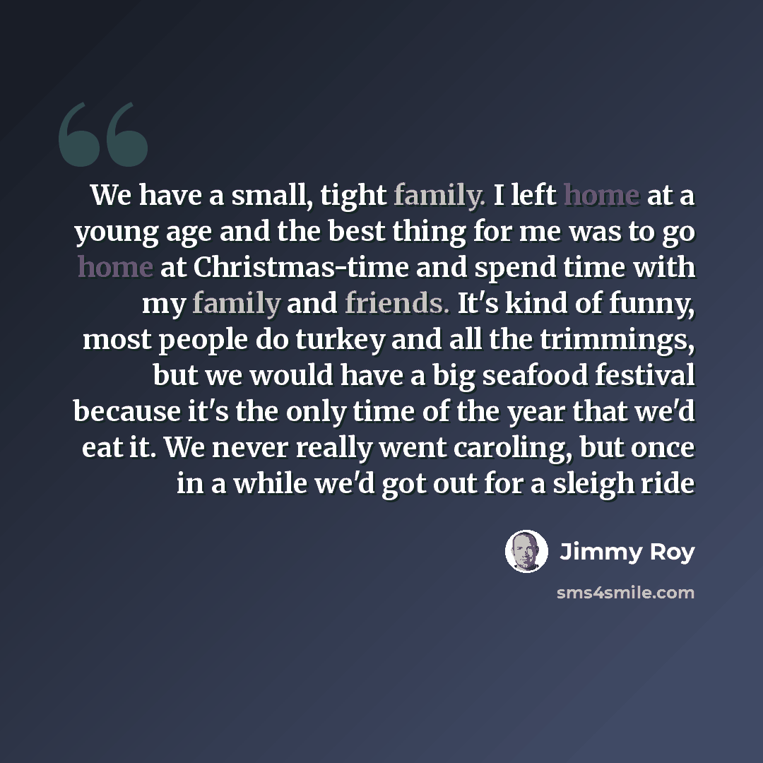 “We have a small, tight family. I left home at a young age and the best thing for me was to go home at Christmas-time and spend time with my family and friends. It's kind of funny, most people do turkey and all the trimmings, but we would have a big seafood festival because it's the only time of…” quote by Jimmy Roy