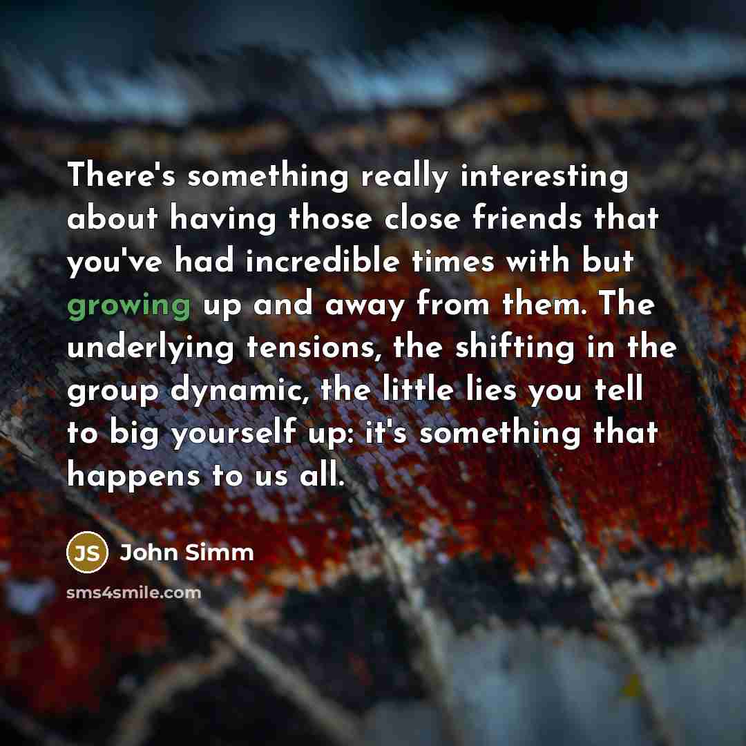 “There's something really interesting about having those close friends that you've had incredible times with but growing up and away from them. The underlying tensions, the shifting in the group dynamic, the little lies you tell to big yourself up: it's something that happens to us all.” quote by John Simm