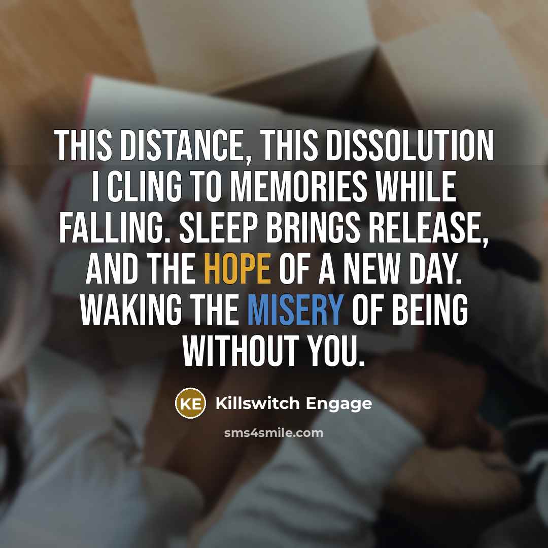 “This distance, this dissolution I cling to memories while falling. Sleep brings release, and the hope of a new day. Waking the misery of being without you.” quote by Killswitch Engage