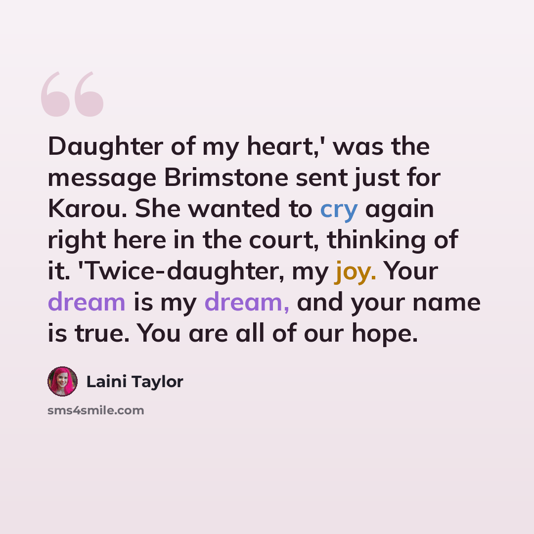 “Daughter of my heart,' was the message Brimstone sent just for Karou. She wanted to cry again right here in the court, thinking of it. 'Twice-daughter, my joy. Your dream is my dream, and your name is true. You are all of our hope.” quote by Laini Taylor