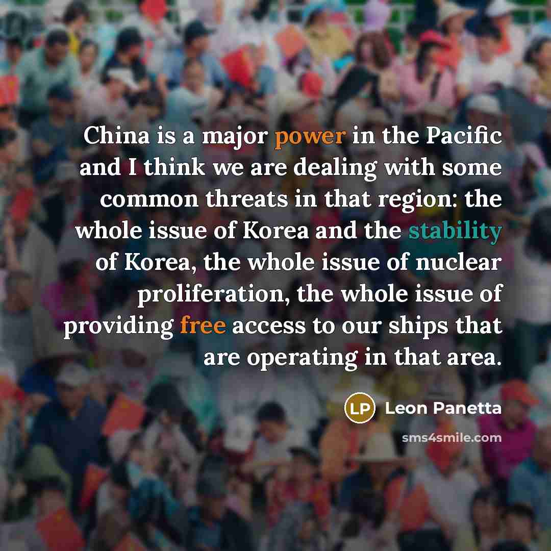 “China is a major power in the Pacific and I think we are dealing with some common threats in that region: the whole issue of Korea and the stability of Korea, the whole issue of nuclear proliferation, the whole issue of providing free access to our ships that are operating in that area.” quote by Leon Panetta