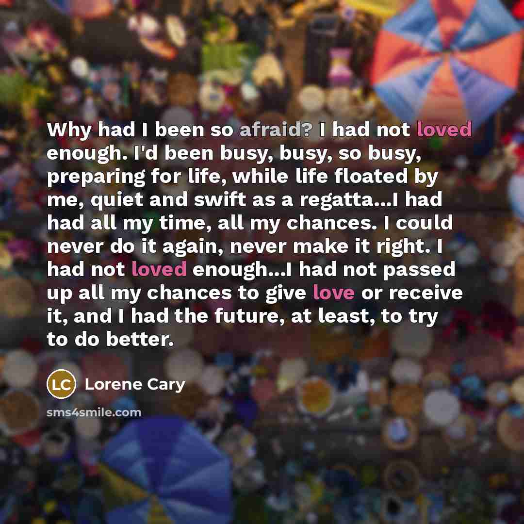 “Why had I been so afraid? I had not loved enough. I'd been busy, busy, so busy, preparing for life, while life floated by me, quiet and swift as a regatta...I had had all my time, all my chances. I could never do it again, never make it right. I had not loved enough...I had not passed up all my…” quote by Lorene Cary