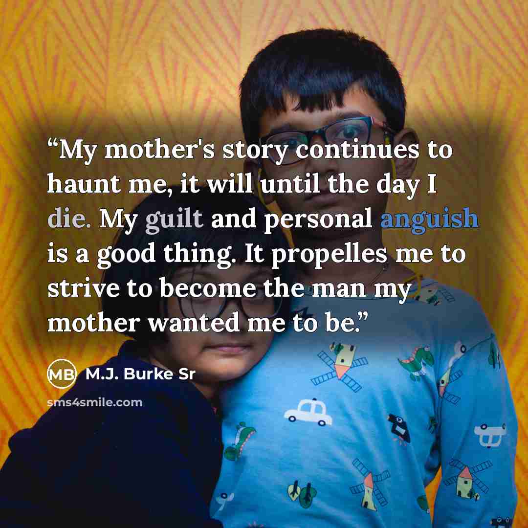 “My mother's story continues to haunt me, it will until the day I die. My guilt and personal anguish is a good thing. It propelles me to strive to become the man my mother wanted me to be.” quote by M.J. Burke Sr