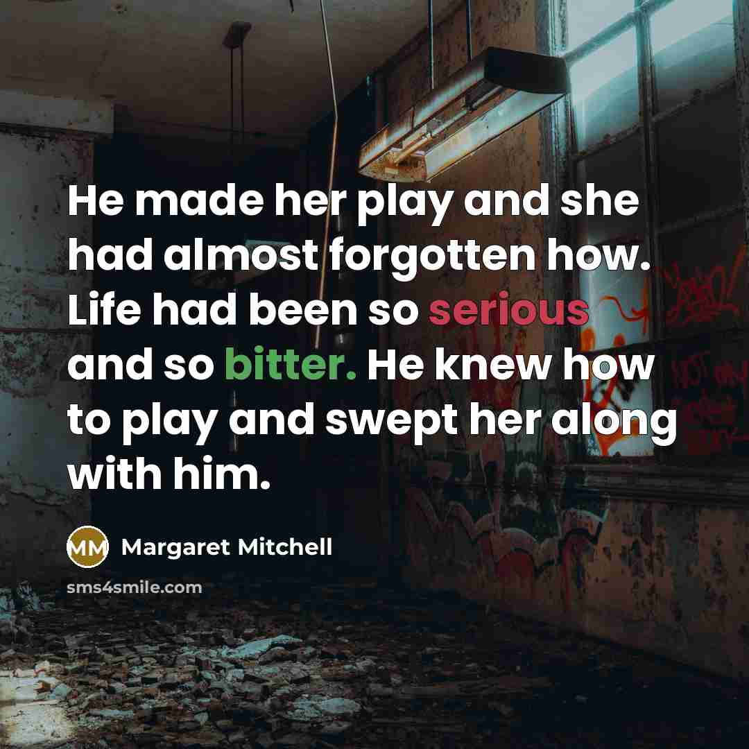 “He made her play and she had almost forgotten how. Life had been so serious and so bitter. He knew how to play and swept her along with him.” quote by Margaret Mitchell
