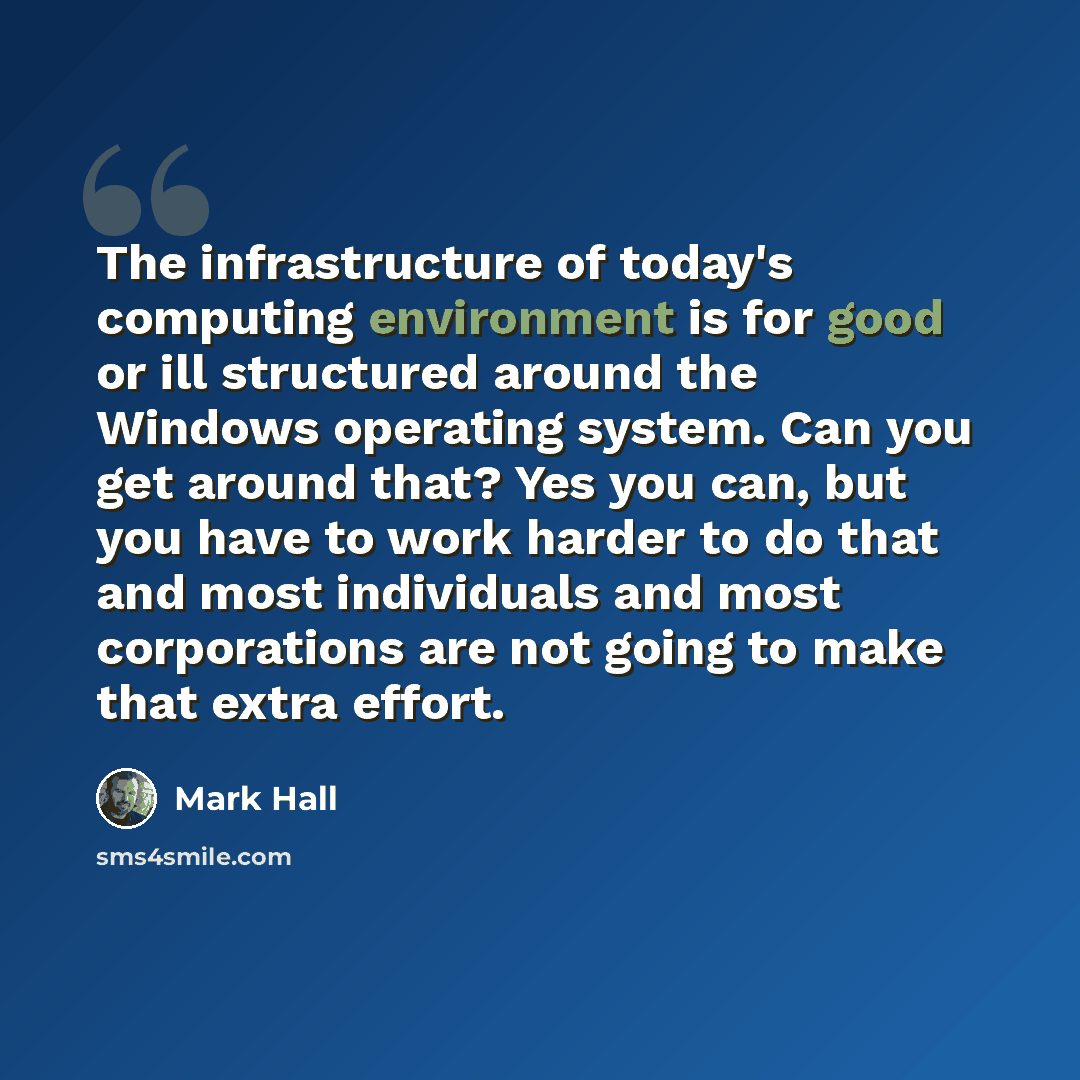 “The infrastructure of today's computing environment is for good or ill structured around the Windows operating system. Can you get around that? Yes you can, but you have to work harder to do that and most individuals and most corporations are not going to make that extra effort.” quote by Mark Hall