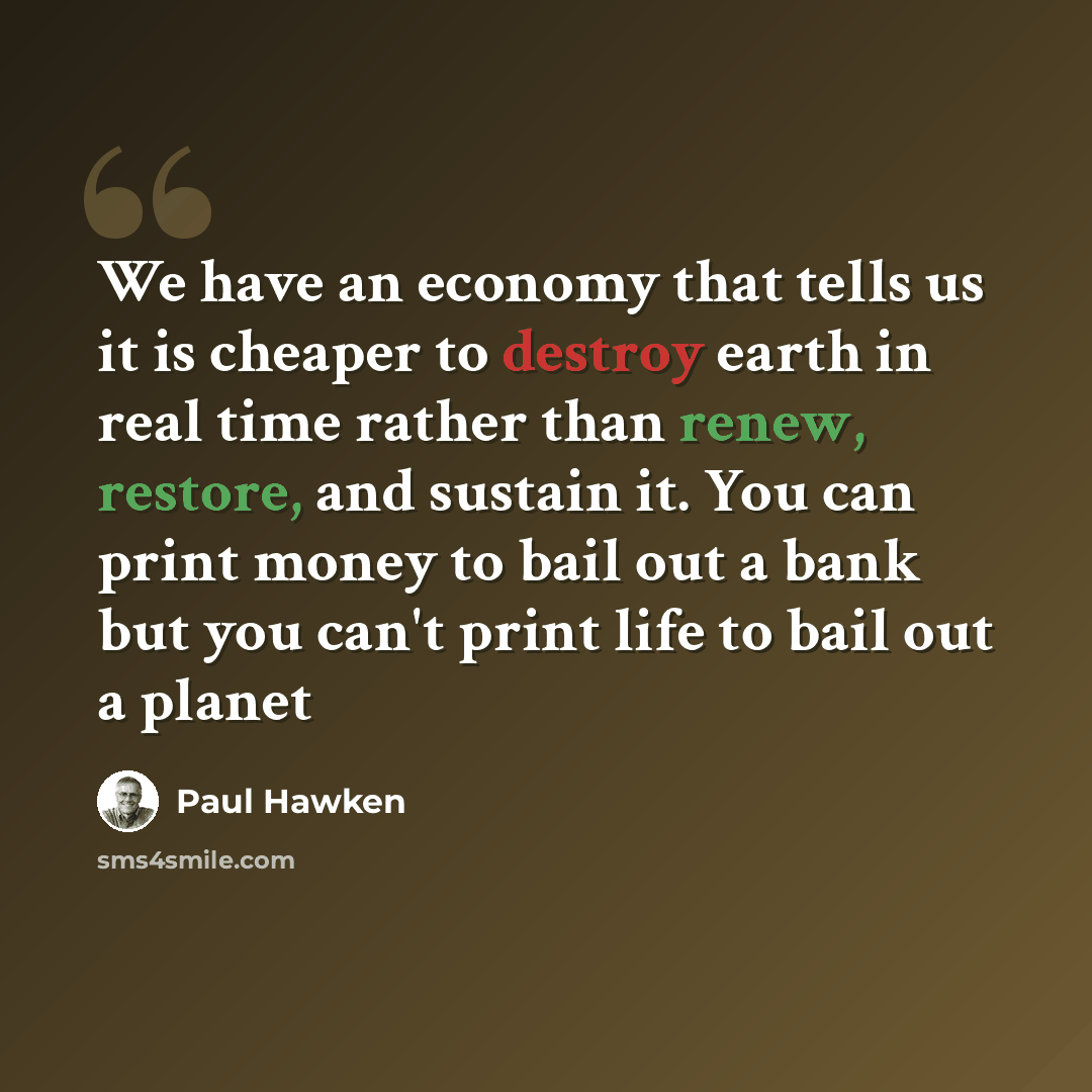 “We have an economy that tells us it is cheaper to destroy earth in real time rather than renew, restore, and sustain it. You can print money to bail out a bank but you can't print life to bail out a planet” quote by Paul Hawken