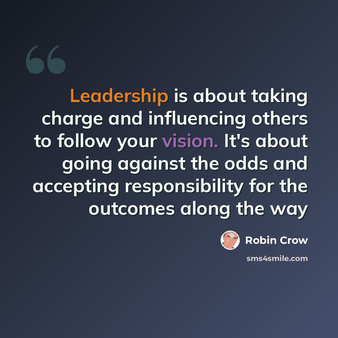 “Leadership is about taking charge and influencing others to follow your vision. It's about going against the odds and accepting responsibility for the outcomes along the way” quote by Robin Crow