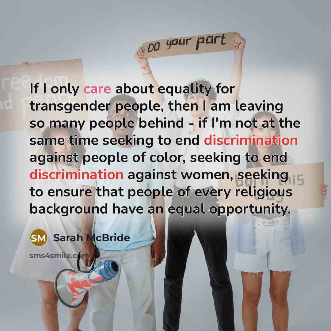 “If I only care about equality for transgender people, then I am leaving so many people behind - if I'm not at the same time seeking to end discrimination against people of color, seeking to end discrimination against women, seeking to ensure that people of every religious background have an equal…” quote by Sarah McBride