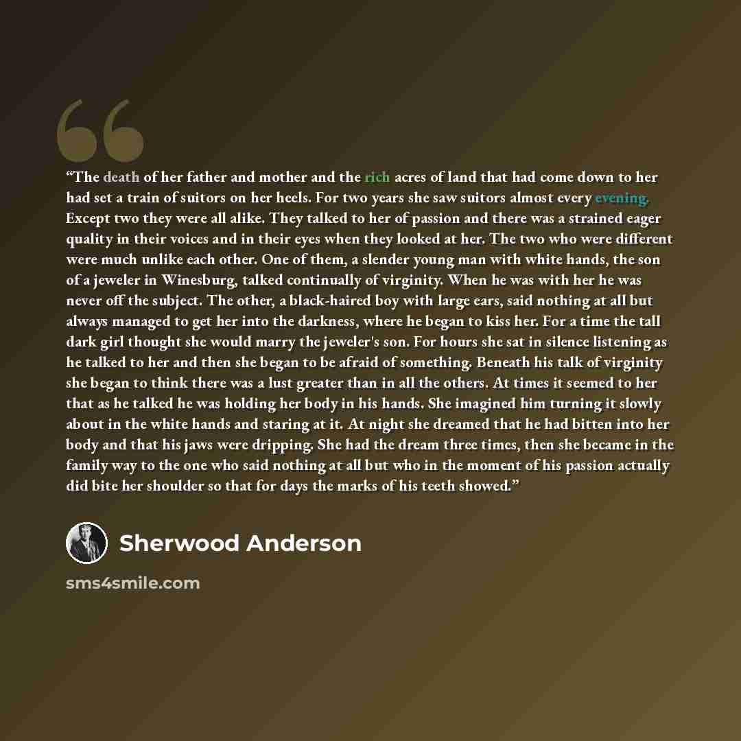 “The death of her father and mother and the rich acres of land that had come down to her had set a train of suitors on her heels. For two years she saw suitors almost every evening. Except two they were all alike. They talked to her of passion and there was a strained eager quality in their voices…” quote by Sherwood Anderson