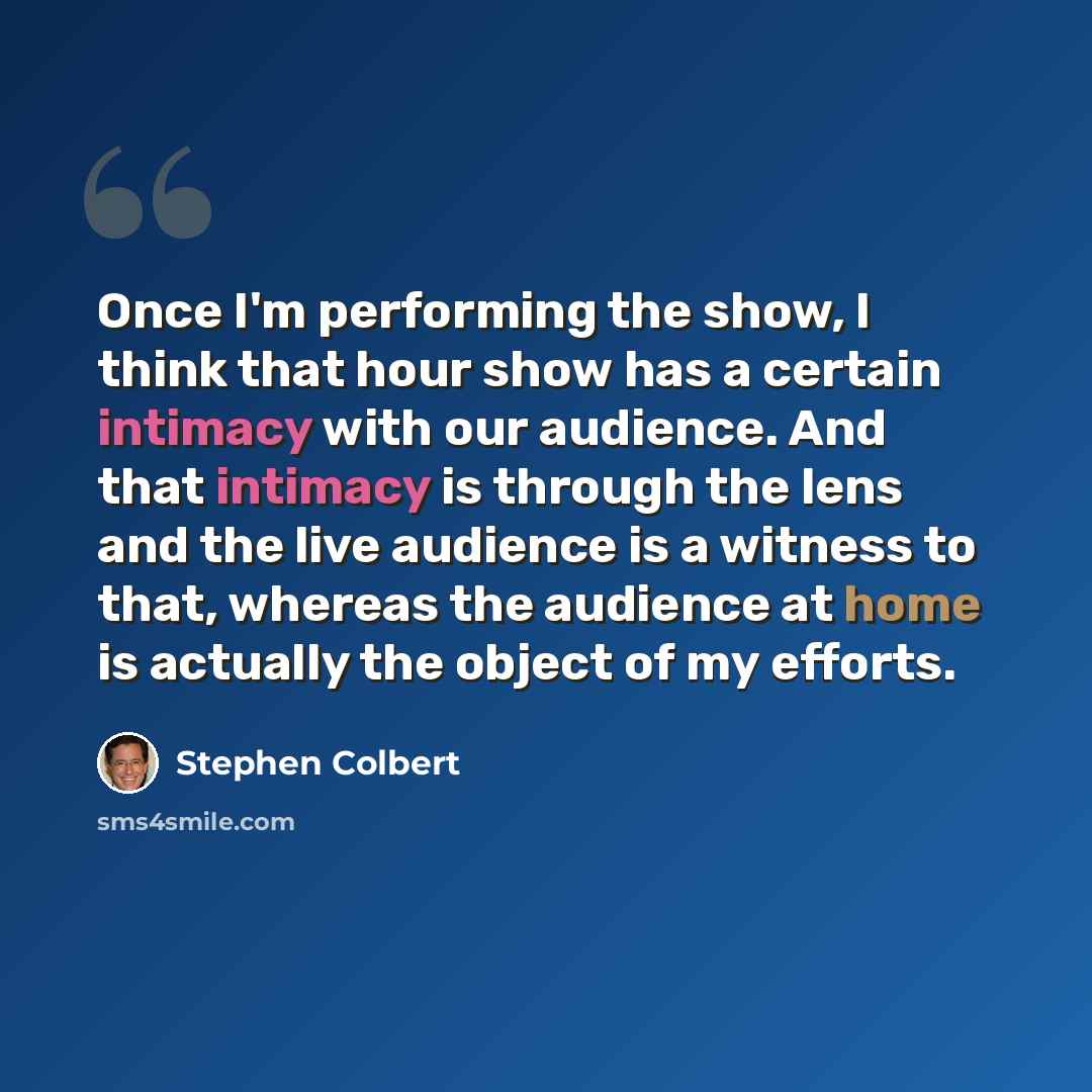 “Once I'm performing the show, I think that hour show has a certain intimacy with our audience. And that intimacy is through the lens and the live audience is a witness to that, whereas the audience at home is actually the object of my efforts.” quote by Stephen Colbert