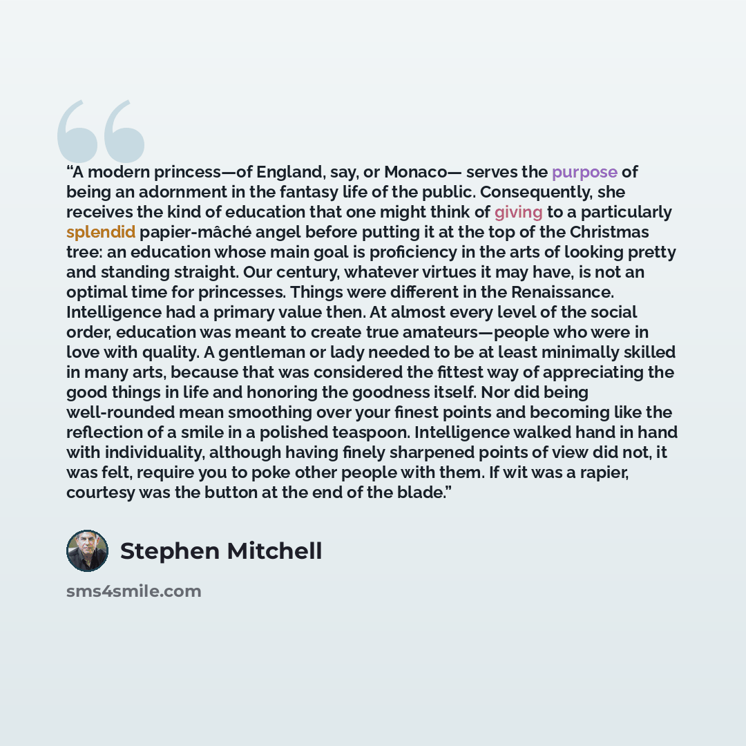 “A modern princess—of England, say, or Monaco— serves the purpose of being an adornment in the fantasy life of the public. Consequently, she receives the kind of education that one might think of giving to a particularly splendid papier-mâché angel before putting it at the top of the Christmas…” quote by Stephen Mitchell