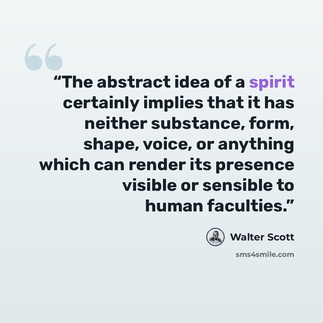 “The abstract idea of a spirit certainly implies that it has neither substance, form, shape, voice, or anything which can render its presence visible or sensible to human faculties.” quote by Walter Scott