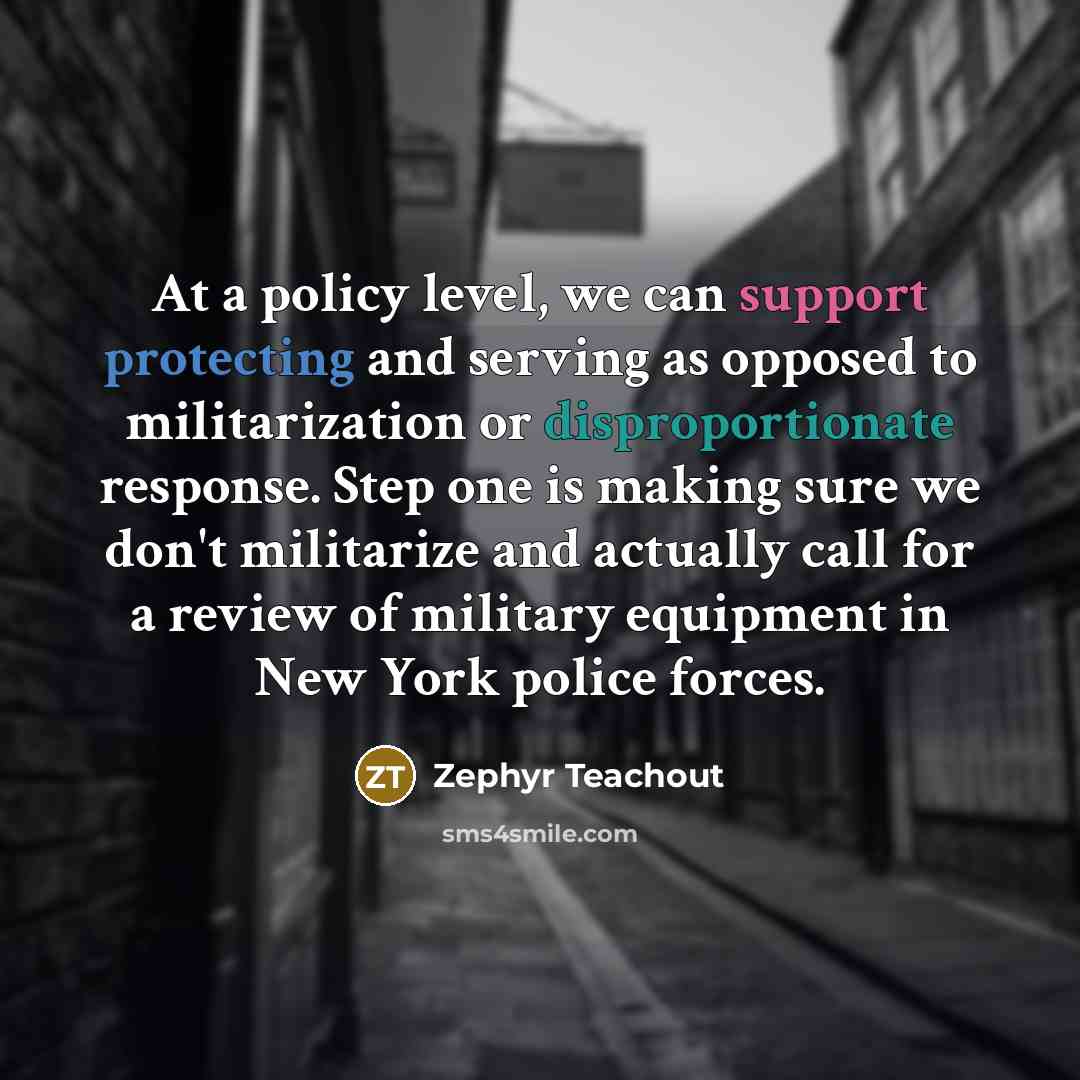“At a policy level, we can support protecting and serving as opposed to militarization or disproportionate response. Step one is making sure we don't militarize and actually call for a review of military equipment in New York police forces.” quote by Zephyr Teachout