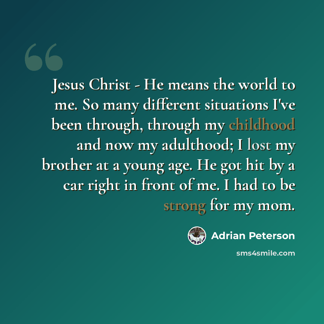 “Jesus Christ - He means the world to me. So many different situations I've been through, through my childhood and now my adulthood; I lost my brother at a young age. He got hit by a car right in front of me. I had to be strong for my mom.” quote by Adrian Peterson