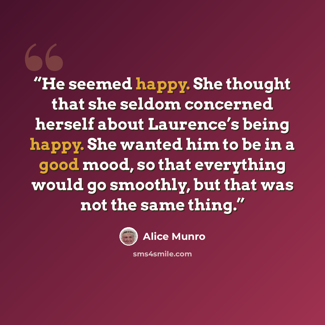 “He seemed happy. She thought that she seldom concerned herself about Laurence’s being happy. She wanted him to be in a good mood, so that everything would go smoothly, but that was not the same thing.” quote by Alice Munro