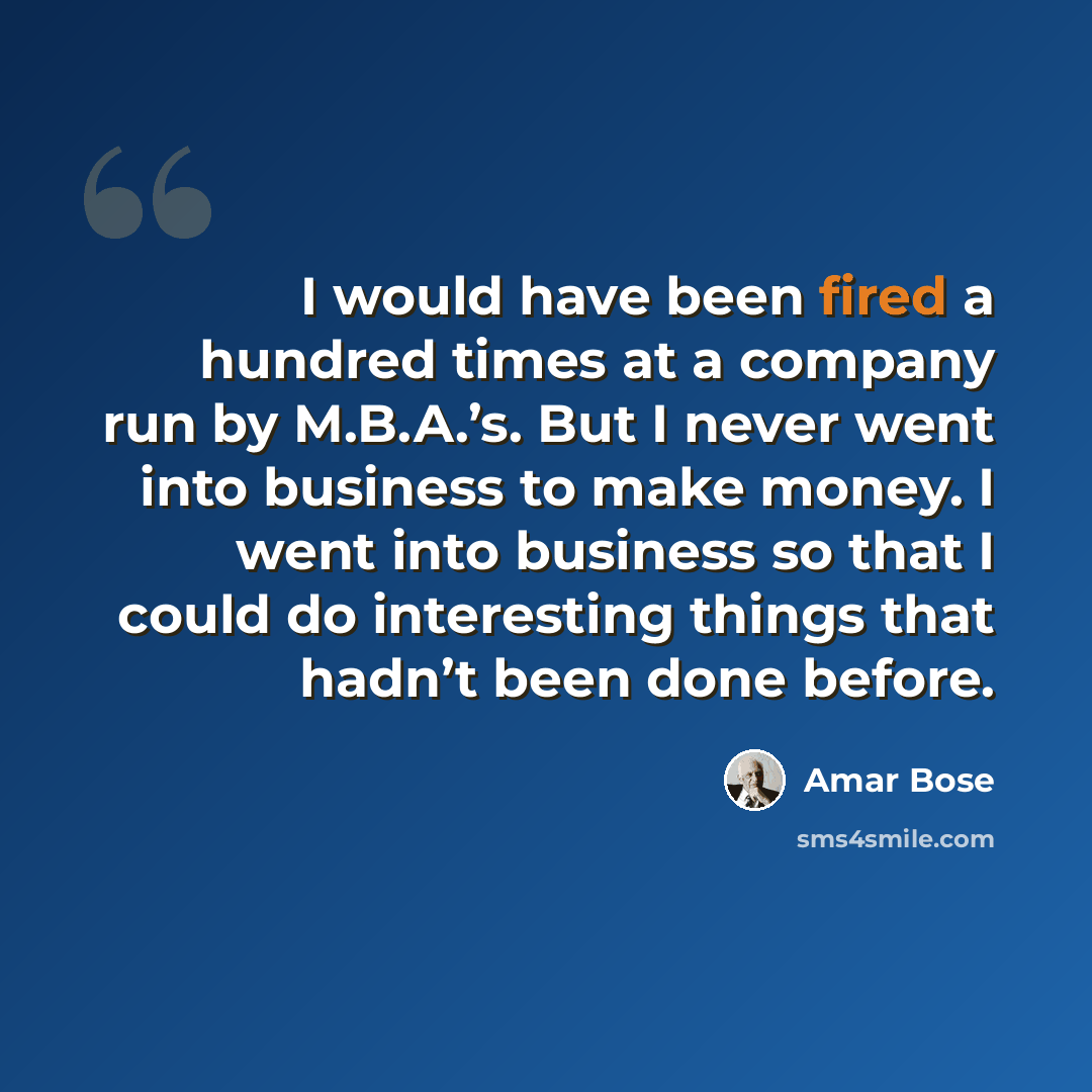 “I would have been fired a hundred times at a company run by M.B.A.’s. But I never went into business to make money. I went into business so that I could do interesting things that hadn’t been done before.” quote by Amar Bose