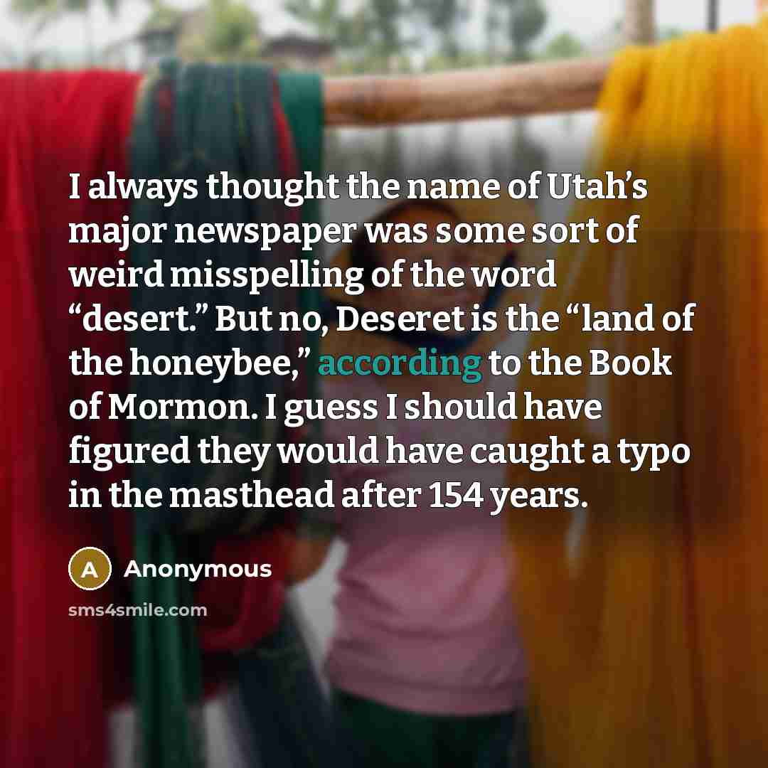 “I always thought the name of Utah’s major newspaper was some sort of weird misspelling of the word “desert.” But no, Deseret is the “land of the honeybee,” according to the Book of Mormon. I guess I should have figured they would have caught a typo in the masthead after 154 years.” quote by Anonymous