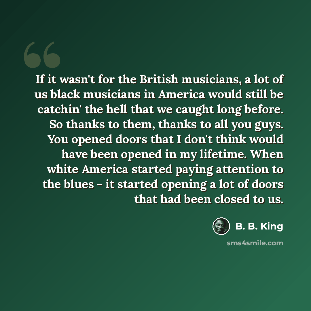 “If it wasn't for the British musicians, a lot of us black musicians in America would still be catchin' the hell that we caught long before. So thanks to them, thanks to all you guys. You opened doors that I don't think would have been opened in my lifetime. When white America started paying…” quote by B. B. King