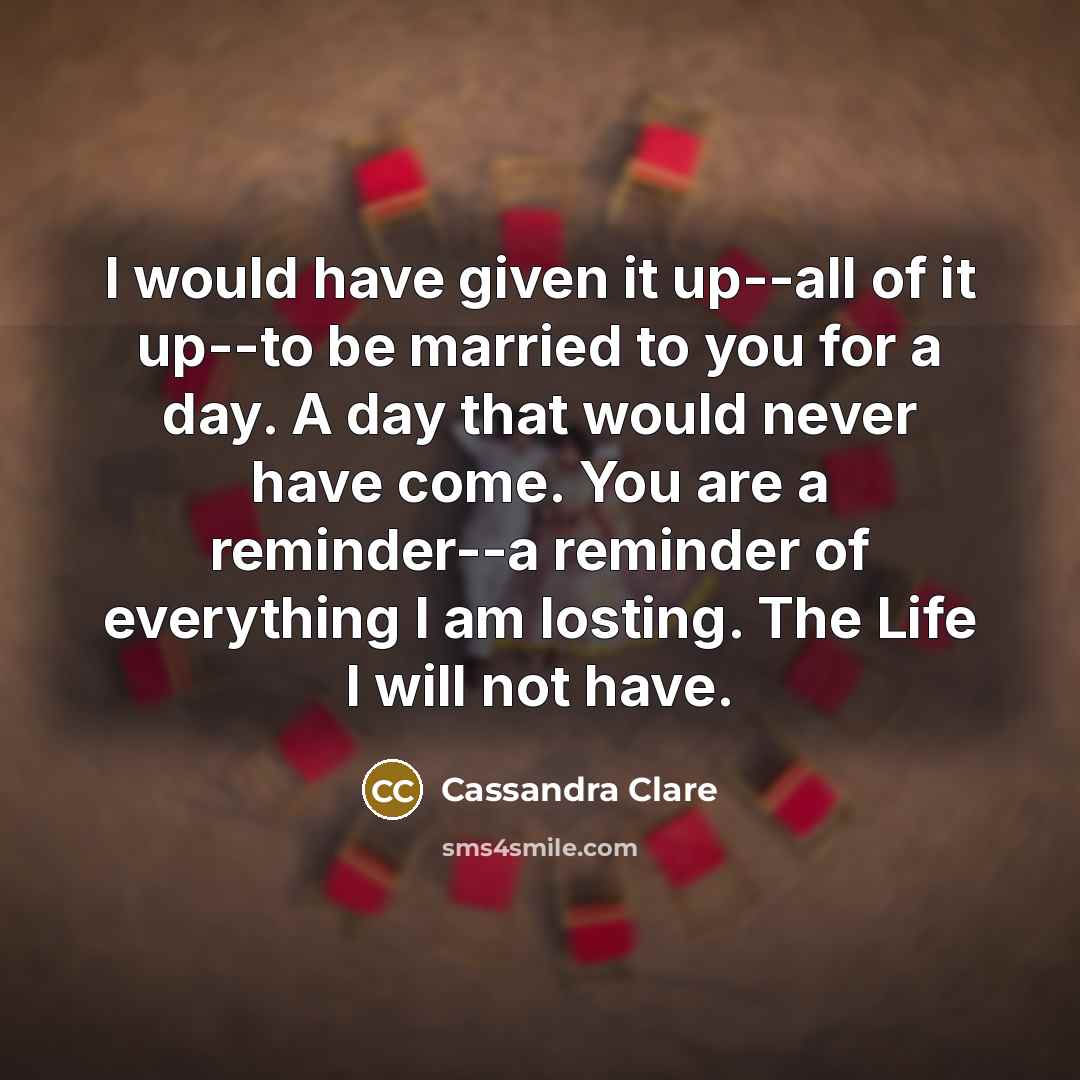 “I would have given it up--all of it up--to be married to you for a day. A day that would never have come. You are a reminder--a reminder of everything I am losting. The Life I will not have.” quote by Cassandra Clare