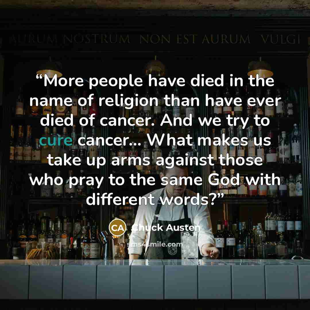 “More people have died in the name of religion than have ever died of cancer. And we try to cure cancer... What makes us take up arms against those who pray to the same God with different words?” quote by Chuck Austen