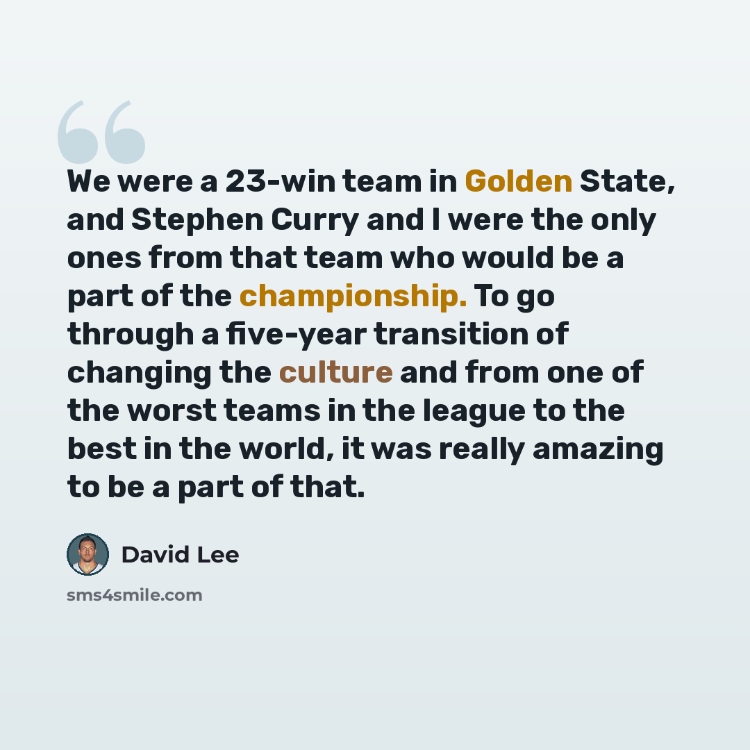 “We were a 23-win team in Golden State, and Stephen Curry and I were the only ones from that team who would be a part of the championship. To go through a five-year transition of changing the culture and from one of the worst teams in the league to the best in the world, it was really amazing to be…” quote by David Lee