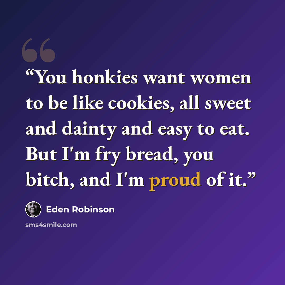 “You honkies want women to be like cookies, all sweet and dainty and easy to eat. But I'm fry bread, you bitch, and I'm proud of it.” quote by Eden Robinson